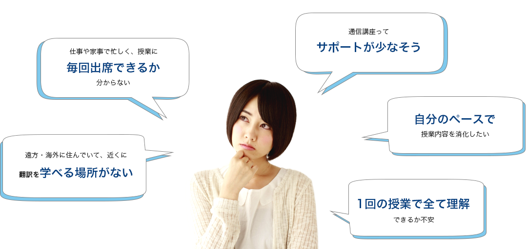 遠方・海外に住んでいて、近くに翻訳を学べる場所がない　仕事や家事で忙しく、授業に毎回出席できるか分からない　通信講座ってサポートが少なそう　自分のペースで授業内容を消化したい　1回の授業で全て理解できるか不安