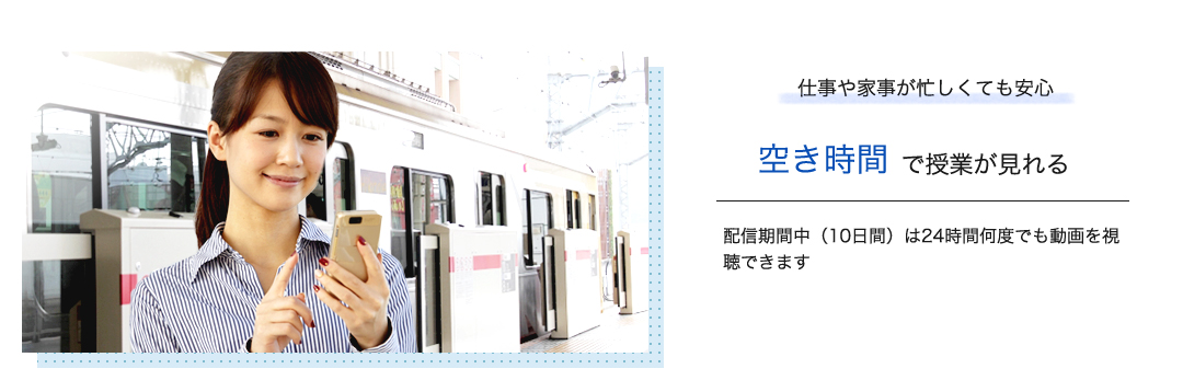 仕事や家事が忙しくても安心空き時間で授業が見れる　配信期間中（10日間）は24時間何度でも動画を視聴できます