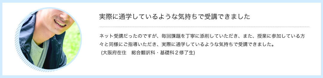 実際に通学しているような気持ちで受講できました　ネット受講だったのですが、毎回課題を丁寧に添削していただき、また、授業に参加している方々と同様にご指導いただき、実際に通学しているような気持ちで受講できました。 (大阪府在住　総合翻訳科・基礎科２修了生)