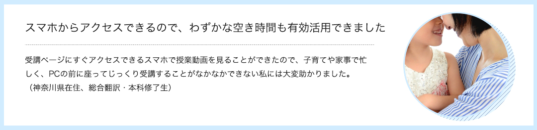 スマホからアクセスできるので、わずかな空き時間も有効活用できました　受講ページにすぐアクセスできるスマホで授業動画を見ることができたので、子育てや家事で忙しく、PCの前に座ってじっくり受講することがなかなかできない私には大変助かりました。（神奈川県在住、総合翻訳・本科修了生）