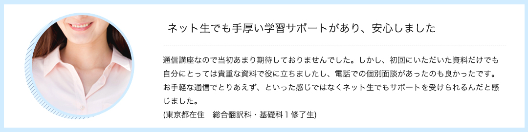 ネット生でも手厚い学習サポートがあり、安心しました　通信講座なので当初あまり期待しておりませんでした。しかし、初回にいただいた資料だけでも自分にとっては貴重な資料で役に立ちましたし、電話での個別面談があったのも良かったです。お手軽な通信でとりあえず、といった感じではなくネット生でもサポートを受けられるんだと感じました。(東京都在住　総合翻訳科・基礎科１修了生)